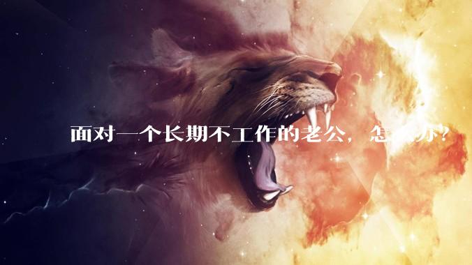 面对一个长期不工作的老公，怎么办？