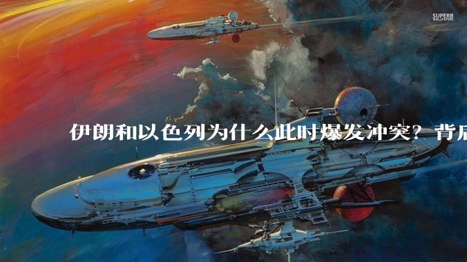 伊朗和以色列为什么此时爆发冲突？背后有哪些深层原因？